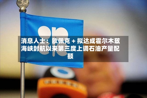 消息人士：欧佩克 + 拟达成霍尔木兹海峡封航以来第三度上调石油产量配额