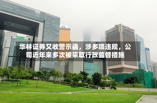 华林证券又收警示函，涉多项违规，公司近年来多次被采取行政监督措施