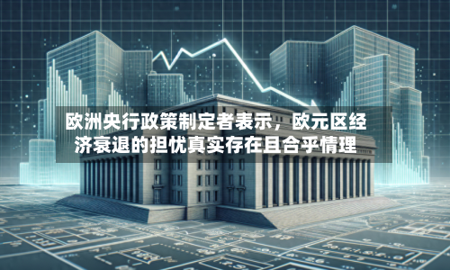 欧洲央行政策制定者表示	，欧元区经济衰退的担忧真实存在且合乎情理-第3张图片