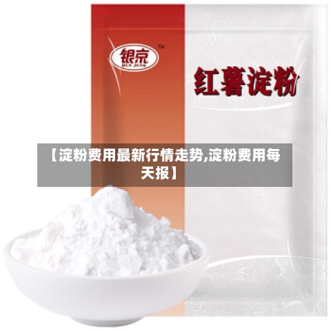 【淀粉费用最新行情走势,淀粉费用每天报】-第3张图片