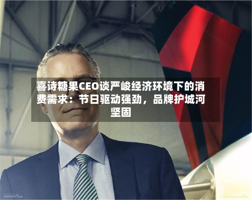 喜诗糖果CEO谈严峻经济环境下的消费需求：节日驱动强劲，品牌护城河坚固-第3张图片