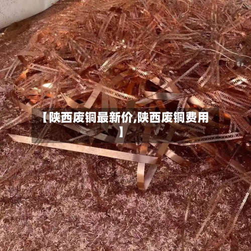 【陕西废铜最新价,陕西废铜费用】