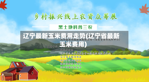辽宁最新玉米费用走势(辽宁省最新玉米费用)-第3张图片