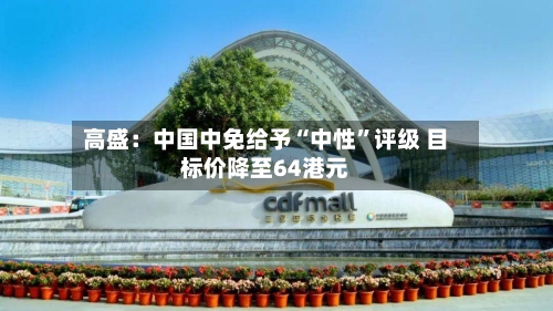 高盛：中国中免给予“中性”评级 目标价降至64港元-第2张图片