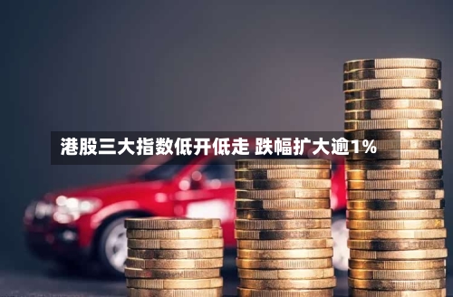 港股三大指数低开低走 跌幅扩大逾1%