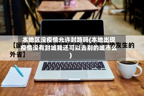 本地区没疫情允许封路吗(本地出现疫情没有封城我还可以去别的城市么)-第2张图片