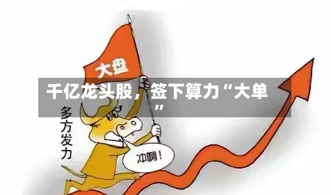 千亿龙头股	，签下算力“大单”-第3张图片