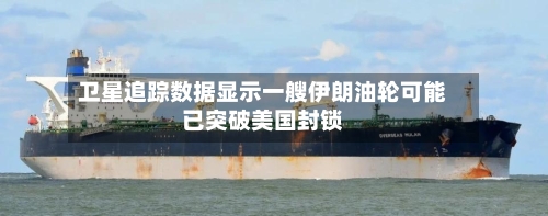 卫星追踪数据显示一艘伊朗油轮可能已突破美国封锁-第2张图片