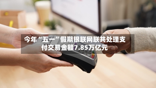今年“五一”假期银联网联共处理支付交易金额7.85万亿元