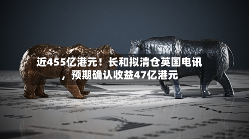 近455亿港元！长和拟清仓英国电讯，预期确认收益47亿港元-第3张图片