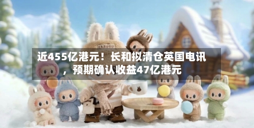 近455亿港元！长和拟清仓英国电讯，预期确认收益47亿港元