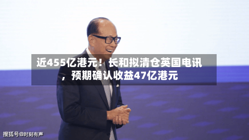 近455亿港元！长和拟清仓英国电讯，预期确认收益47亿港元-第2张图片