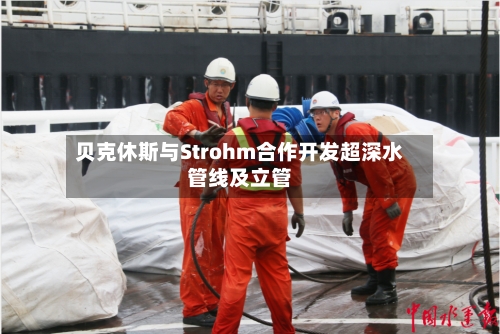 贝克休斯与Strohm合作开发超深水管线及立管