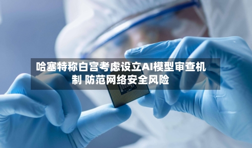 哈塞特称白宫考虑设立AI模型审查机制 防范网络安全风险-第2张图片