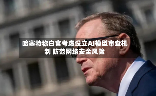 哈塞特称白宫考虑设立AI模型审查机制 防范网络安全风险-第3张图片