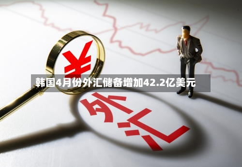 韩国4月份外汇储备增加42.2亿美元-第2张图片