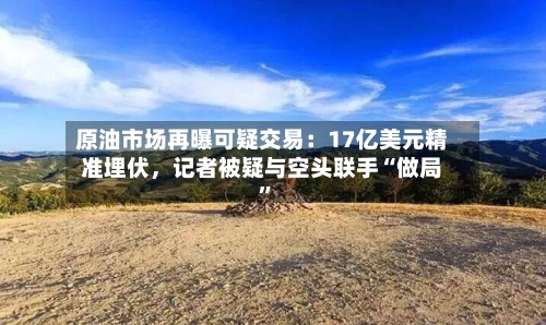 原油市场再曝可疑交易：17亿美元精准埋伏，记者被疑与空头联手“做局”
