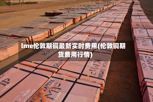 lme伦敦期铜最新实时费用(伦敦铜期货费用行情)-第2张图片