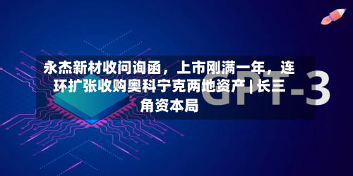 永杰新材收问询函	，上市刚满一年，连环扩张收购奥科宁克两地资产 | 长三角资本局-第3张图片