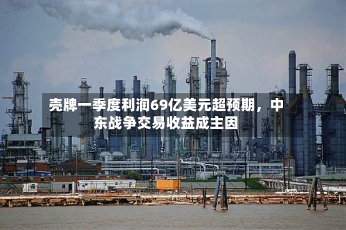 壳牌一季度利润69亿美元超预期	，中东战争交易收益成主因-第2张图片