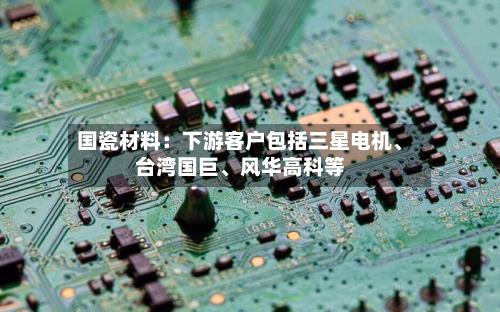 国瓷材料：下游客户包括三星电机	、台湾国巨、风华高科等-第2张图片