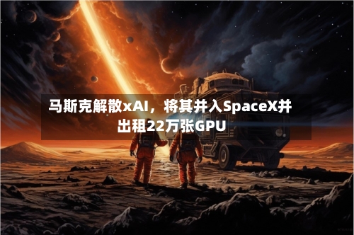 马斯克解散xAI，将其并入SpaceX并出租22万张GPU-第2张图片