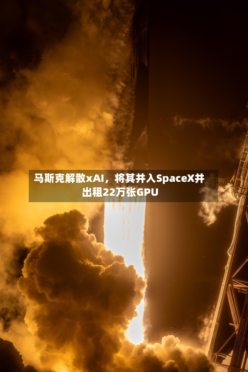 马斯克解散xAI，将其并入SpaceX并出租22万张GPU-第3张图片