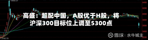 高盛：超配中国	，A股优于H股，将沪深300目标位上调至5300点-第2张图片