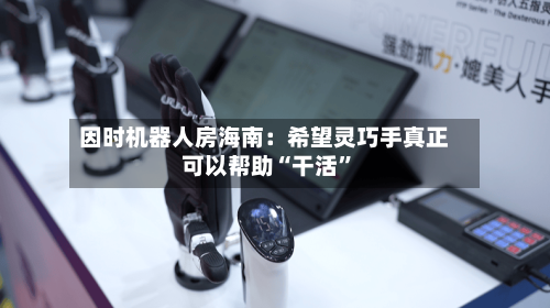 因时机器人房海南：希望灵巧手真正可以帮助“干活	”-第3张图片