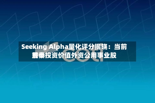 Seeking Alpha量化评分揭晓：当前前十最具投资价值外资公用事业股
