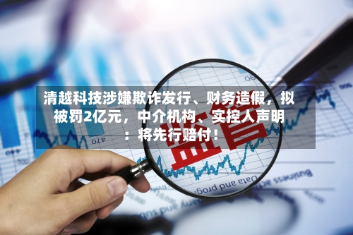 清越科技涉嫌欺诈发行、财务造假，拟被罚2亿元，中介机构	、实控人声明：将先行赔付！-第2张图片