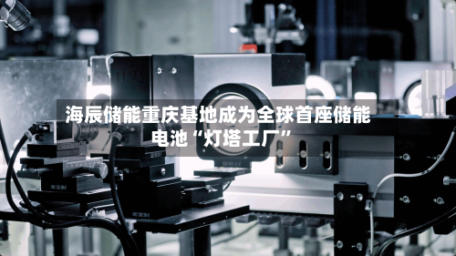 海辰储能重庆基地成为全球首座储能电池“灯塔工厂”-第2张图片