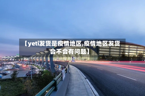 【yeti发货是疫情地区,疫情地区发货会不会有问题】-第3张图片