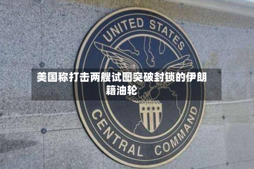 美国称打击两艘试图突破封锁的伊朗籍油轮-第3张图片