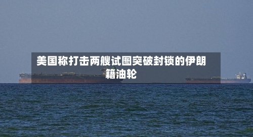 美国称打击两艘试图突破封锁的伊朗籍油轮