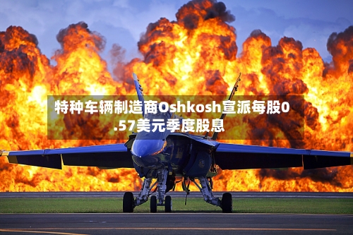 特种车辆制造商Oshkosh宣派每股0.57美元季度股息-第2张图片