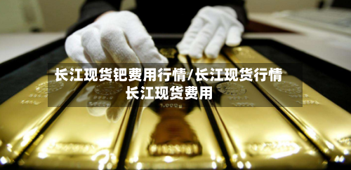 长江现货钯费用行情/长江现货行情长江现货费用-第3张图片
