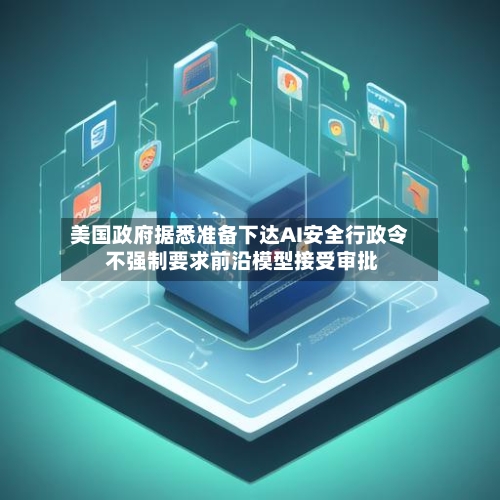 美国政府据悉准备下达AI安全行政令 不强制要求前沿模型接受审批