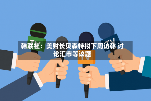 韩联社：美财长贝森特拟下周访韩 讨论汇市等议题