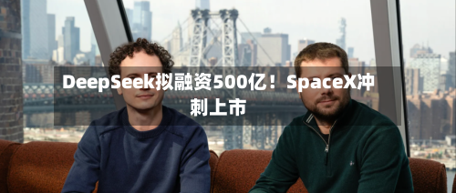 DeepSeek拟融资500亿！SpaceX冲刺上市-第3张图片