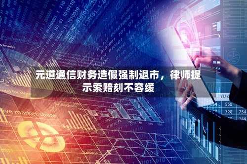元道通信财务造假强制退市，律师提示索赔刻不容缓-第3张图片