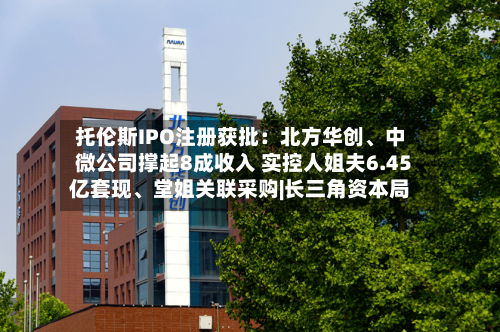 托伦斯IPO注册获批：北方华创、中微公司撑起8成收入 实控人姐夫6.45亿套现、堂姐关联采购|长三角资本局