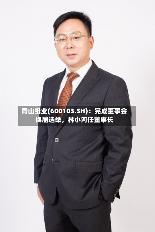 青山纸业(600103.SH)：完成董事会换届选举	，林小河任董事长-第2张图片