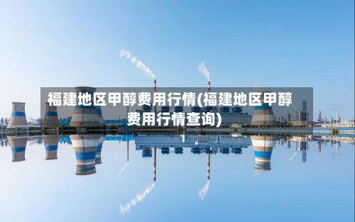 福建地区甲醇费用行情(福建地区甲醇费用行情查询)