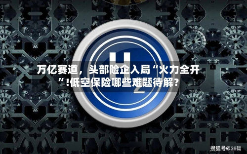 万亿赛道，头部险企入局“火力全开”!低空保险哪些难题待解？