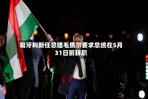 匈牙利新任总理毛焦尔要求总统在5月31日前辞职