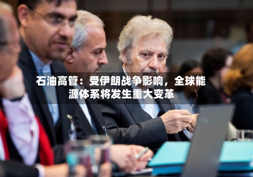 石油高管：受伊朗战争影响	，全球能源体系将发生重大变革-第3张图片