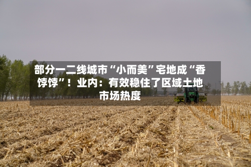 部分一二线城市“小而美”宅地成“香饽饽	”！业内：有效稳住了区域土地市场热度-第3张图片