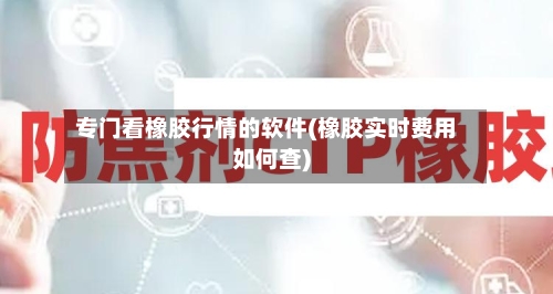专门看橡胶行情的软件(橡胶实时费用如何查)-第2张图片