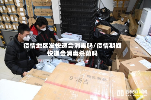 疫情地区发快递会消毒吗/疫情期间快递会消毒杀菌吗